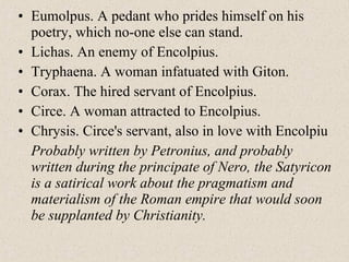 • Eumolpus. A pedant who prides himself on his
poetry, which no-one else can stand.
• Lichas. An enemy of Encolpius.
• Tryphaena. A woman infatuated with Giton.
• Corax. The hired servant of Encolpius.
• Circe. A woman attracted to Encolpius.
• Chrysis. Circe's servant, also in love with Encolpiu
Probably written by Petronius, and probably
written during the principate of Nero, the Satyricon
is a satirical work about the pragmatism and
materialism of the Roman empire that would soon
be supplanted by Christianity.
 