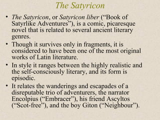 The Satyricon
• The Satyricon, or Satyricon liber (“Book of
Satyrlike Adventures”), is a comic, picaresque
novel that is related to several ancient literary
genres.
• Though it survives only in fragments, it is
considered to have been one of the most original
works of Latin literature.
• In style it ranges between the highly realistic and
the self-consciously literary, and its form is
episodic.
• It relates the wanderings and escapades of a
disreputable trio of adventurers, the narrator
Encolpius (“Embracer”), his friend Ascyltos
(“Scot-free”), and the boy Giton (“Neighbour”).
 