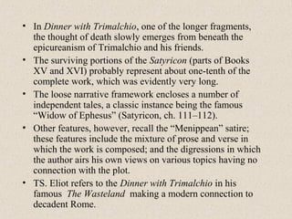 • In Dinner with Trimalchio, one of the longer fragments,
the thought of death slowly emerges from beneath the
epicureanism of Trimalchio and his friends.
• The surviving portions of the Satyricon (parts of Books
XV and XVI) probably represent about one-tenth of the
complete work, which was evidently very long.
• The loose narrative framework encloses a number of
independent tales, a classic instance being the famous
“Widow of Ephesus” (Satyricon, ch. 111–112).
• Other features, however, recall the “Menippean” satire;
these features include the mixture of prose and verse in
which the work is composed; and the digressions in which
the author airs his own views on various topics having no
connection with the plot.
• TS. Eliot refers to the Dinner with Trimalchio in his
famous The Wasteland making a modern connection to
decadent Rome.
 