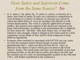 • [a. F. satire (= Sp. sátira, Pg., It. satira, G. satire), or directly ad. L.
satira, later form of satura, in early use a discursive composition in
verse treating of a variety of subjects, in classical use a poem in
which prevalent follies or vices are assailed with ridicule or with
serious denunciation. The word is a specific application of satura
medley; this general sense appears in the phrase per saturam in the
lump, indiscriminately; according to the grammarians this is elliptical
for lanx satura (lit. ‘full dish’: lanx dish, satura, fem. of satur full,
related to satis enough), which is alleged to have been used for a dish
containing various kinds of fruit, and for food composed of many
different ingredients.
• Formerly often confused or associated with SATYR (see esp. sense
4), from the common notion (found already in some ancient
grammarians) that L. satira was derived from the Gr. satyr, in
allusion to the chorus of satyrs which gave its name to the Greek
‘satyric’ drama. The words satire and satyr were probably at one time
pronounced alike, as the derivatives satiric and satyric are still; and
the common use of y and i as interchangeable symbols in the 16th and
17th c. still further contributed to the confusion.]
Does Satire and Satyricon Come
from the Same Source? No
 
