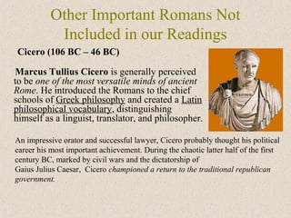 Other Important Romans Not
Included in our Readings
Marcus Tullius Cicero is generally perceived
to be one of the most versatile minds of ancient
Rome. He introduced the Romans to the chief
schools of Greek philosophy and created a Latin
philosophical vocabulary, distinguishing
himself as a linguist, translator, and philosopher.
Cicero (106 BC – 46 BC)
An impressive orator and successful lawyer, Cicero probably thought his political
career his most important achievement. During the chaotic latter half of the first
century BC, marked by civil wars and the dictatorship of
Gaius Julius Caesar, Cicero championed a return to the traditional republican
government.
 