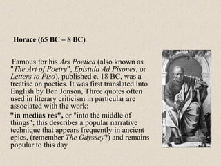 Famous for his Ars Poetica (also known as
"The Art of Poetry", Epistula Ad Pisones, or
Letters to Piso), published c. 18 BC, was a
treatise on poetics. It was first translated into
English by Ben Jonson, Three quotes often
used in literary criticism in particular are
associated with the work:
"in medias res", or "into the middle of
things"; this describes a popular narrative
technique that appears frequently in ancient
epics, (remember The Odyssey?) and remains
popular to this day
Horace (65 BC – 8 BC)
 