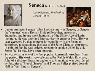 • Lucius Annaeus Seneca (often known simply as Seneca, or Seneca
the Younger) was a Roman Stoic philosopher, statesman,
dramatist, and in one work humorist, of the Silver Age of Latin
literature. He was tutor and later advisor to emperor Nero. He was
later executed by that emperor for complicity in the Pisonian
conspiracy to assassinate this last of the Julio-Claudian emperors.
In point of fact he was ordered to commit suicide which he did,
Some feel he may have been innocent.
• Seneca remains one of the few popular Roman philosophers from
the period. His works were celebrated by Ralph Waldo Emerson,
John of Salisbury, Erasmus and others. Montaigne was considered
by Pasquier a "French Seneca" and Thomas Fuller praised Joseph
Hall as "our English Seneca".
Seneca (c. 4 BC – AD 65)
Luca Giordano, The death of
Seneca (1684)
 