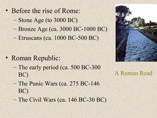 • Before the rise of Rome:
– Stone Age (to 3000 BC)
– Bronze Age (ca. 3000 BC-1000 BC)
– Etruscans (ca. 1000 BC-500 BC)
• Roman Republic:
– The early period (ca. 500 BC-300
BC)
– The Punic Wars (ca. 275 BC-146
BC)
– The Civil Wars (ca. 146 BC-30 BC)
A Roman Road
 