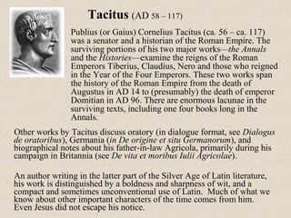 Other works by Tacitus discuss oratory (in dialogue format, see Dialogus
de oratoribus), Germania (in De origine et situ Germanorum), and
biographical notes about his father-in-law Agricola, primarily during his
campaign in Britannia (see De vita et moribus Iulii Agricolae).
An author writing in the latter part of the Silver Age of Latin literature,
his work is distinguished by a boldness and sharpness of wit, and a
compact and sometimes unconventional use of Latin. Much of what we
know about other important characters of the time comes from him.
Even Jesus did not escape his notice.
Tacitus (AD 58 – 117)
Publius (or Gaius) Cornelius Tacitus (ca. 56 – ca. 117)
was a senator and a historian of the Roman Empire. The
surviving portions of his two major works—the Annals
and the Histories—examine the reigns of the Roman
Emperors Tiberius, Claudius, Nero and those who reigned
in the Year of the Four Emperors. These two works span
the history of the Roman Empire from the death of
Augustus in AD 14 to (presumably) the death of emperor
Domitian in AD 96. There are enormous lacunae in the
surviving texts, including one four books long in the
Annals.
 