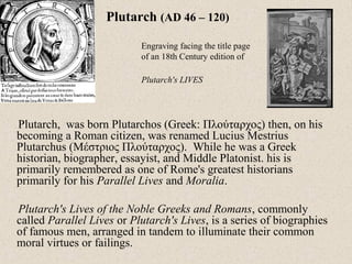 Plutarch, was born Plutarchos (Greek: Πλούταρχος) then, on his
becoming a Roman citizen, was renamed Lucius Mestrius
Plutarchus (Μέστριος Πλούταρχος). While he was a Greek
historian, biographer, essayist, and Middle Platonist. his is
primarily remembered as one of Rome's greatest historians
primarily for his Parallel Lives and Moralia.
Plutarch's Lives of the Noble Greeks and Romans, commonly
called Parallel Lives or Plutarch's Lives, is a series of biographies
of famous men, arranged in tandem to illuminate their common
moral virtues or failings.
Plutarch (AD 46 – 120)
Engraving facing the title page
of an 18th Century edition of
Plutarch's LIVES
 