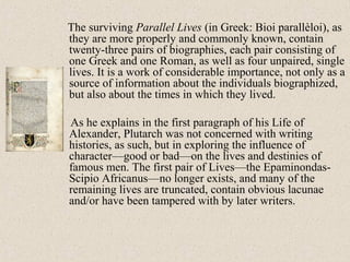 The surviving Parallel Lives (in Greek: Bioi parallèloi), as
they are more properly and commonly known, contain
twenty-three pairs of biographies, each pair consisting of
one Greek and one Roman, as well as four unpaired, single
lives. It is a work of considerable importance, not only as a
source of information about the individuals biographized,
but also about the times in which they lived.
As he explains in the first paragraph of his Life of
Alexander, Plutarch was not concerned with writing
histories, as such, but in exploring the influence of
character—good or bad—on the lives and destinies of
famous men. The first pair of Lives—the Epaminondas-
Scipio Africanus—no longer exists, and many of the
remaining lives are truncated, contain obvious lacunae
and/or have been tampered with by later writers.
 