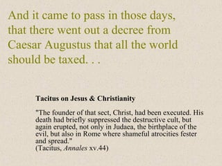 And it came to pass in those days,
that there went out a decree from
Caesar Augustus that all the world
should be taxed. . .
Tacitus on Jesus & Christianity
"The founder of that sect, Christ, had been executed. His
death had briefly suppressed the destructive cult, but
again erupted, not only in Judaea, the birthplace of the
evil, but also in Rome where shameful atrocities fester
and spread."
(Tacitus, Annales xv.44)
 