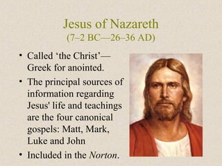 Jesus of Nazareth
(7–2 BC—26–36 AD)
• Called ‘the Christ’—
Greek for anointed.
• The principal sources of
information regarding
Jesus' life and teachings
are the four canonical
gospels: Matt, Mark,
Luke and John
• Included in the Norton.
 