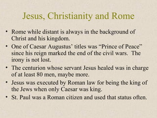 Jesus, Christianity and Rome
• Rome while distant is always in the background of
Christ and his kingdom.
• One of Caesar Augustus’ titles was “Prince of Peace”
since his reign marked the end of the civil wars. The
irony is not lost.
• The centurion whose servant Jesus healed was in charge
of at least 80 men, maybe more.
• Jesus was executed by Roman law for being the king of
the Jews when only Caesar was king.
• St. Paul was a Roman citizen and used that status often.
 