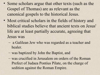 • Some scholars argue that other texts (such as the
Gospel of Thomas) are as relevant as the
canonical gospels to the historical Jesus.
• Most critical scholars in the fields of history and
biblical studies believe that ancient texts on Jesus'
life are at least partially accurate, agreeing that
Jesus was
– a Galilean Jew who was regarded as a teacher and
healer.
– was baptized by John the Baptist, and
– was crucified in Jerusalem on orders of the Roman
Prefect of Judaea Pontius Pilate, on the charge of
sedition against the Roman Empire.
 