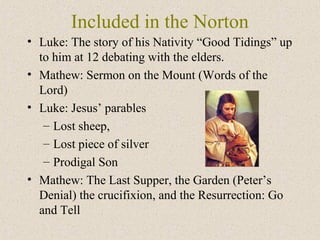 Included in the Norton
• Luke: The story of his Nativity “Good Tidings” up
to him at 12 debating with the elders.
• Mathew: Sermon on the Mount (Words of the
Lord)
• Luke: Jesus’ parables
– Lost sheep,
– Lost piece of silver
– Prodigal Son
• Mathew: The Last Supper, the Garden (Peter’s
Denial) the crucifixion, and the Resurrection: Go
and Tell
 