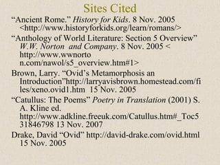 Sites Cited
“Ancient Rome.” History for Kids. 8 Nov. 2005
<http://www.historyforkids.org/learn/romans/>
“Anthology of World Literature: Section 5 Overview”
W.W. Norton and Company. 8 Nov. 2005 <
http://www.wwnorto
n.com/nawol/s5_overview.htm#1>
Brown, Larry. “Ovid’s Metamorphosis an
Introduction”http://larryavisbrown.homestead.com/fi
les/xeno.ovid1.htm 15 Nov. 2005
“Catullus: The Poems” Poetry in Translation (2001) S.
A. Kline ed.
http://www.adkline.freeuk.com/Catullus.htm#_Toc5
31846798 13 Nov. 2007
Drake, David “Ovid” http://david-drake.com/ovid.html
15 Nov. 2005
 