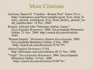More Citations
Garrison, Daniel H. “Catullus - Roman Poet” Salem Press.
https://salempress.com/Store/samples/great_lives_from_hi
story_ancient_world/great_lives_from_history_ancient_wo
rld_catullus.htm> 16 Nov. 2006
Kenney, Edward John "Petronius Arbiter, Gaius."
Encyclopædia Britannica. 2006. Encyclopædia Britannica
Online. 21 Nov. 2006 http://search.eb.com/eb/article-
5644.
"Roman Empire." Britannica Student Encyclopedia. 2005.
Encyclopædia Britannica Online. 8 Nov. 2005
<http://search.eb.com/ebi/article-9276779>.
Oxford English Dictionary 2nd
Ed.
http://dictionary.oed.com/entrance.dtl 21 Nov. 2006
"Virgil." Encyclopædia Britannica. 2006. Encyclopædia
Britannica Online. 16 Nov. 2006
<http://search.eb.com/eb/article-9108776>
 