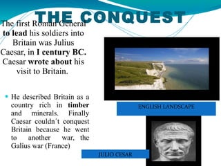 THE CONQUEST The first Roman General  to lead  his soldiers into Britain was Julius Caesar, in  I century BC.  Caesar  wrote about  his visit to Britain.  He described Britain as a country rich in  timber  and minerals. Finally Caesar couldn´t conquest Britain because he went to  another  war, the Galius war (France) JULIO CESAR ENGLISH LANDSCAPE 