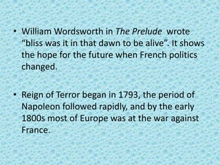 • William Wordsworth in The Prelude wrote
  “bliss was it in that dawn to be alive”. It shows
  the hope for the future when French politics
  changed.

• Reign of Terror began in 1793, the period of
  Napoleon followed rapidly, and by the early
  1800s most of Europe was at the war against
  France.
 
