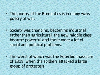 • The poetry of the Romantics is in many ways
  poetry of war.

• Society was changing, becoming industrial
  rather than agricultural, the new middle class
  became powerful and there were a lof of
  social and political problems.

• The worst of which was the Peterloo massacre
  of 1819, when the soldiers attacked a large
  group of protesters.
 