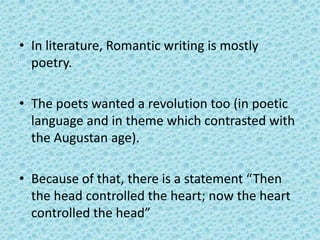 • In literature, Romantic writing is mostly
  poetry.

• The poets wanted a revolution too (in poetic
  language and in theme which contrasted with
  the Augustan age).

• Because of that, there is a statement “Then
  the head controlled the heart; now the heart
  controlled the head”
 