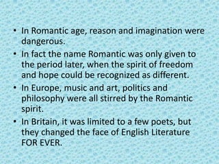 • In Romantic age, reason and imagination were
  dangerous.
• In fact the name Romantic was only given to
  the period later, when the spirit of freedom
  and hope could be recognized as different.
• In Europe, music and art, politics and
  philosophy were all stirred by the Romantic
  spirit.
• In Britain, it was limited to a few poets, but
  they changed the face of English Literature
  FOR EVER.
 