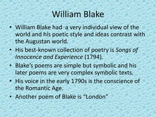 William Blake
• William Blake had a very individual view of the
  world and his poetic style and ideas contrast with
  the Augustan world.
• His best-known collection of poetry is Songs of
  Innocence and Experience (1794).
• Blake’s poems are simple but symbolic and his
  later poems are very complex symbolic texts.
• His voice in the early 1790s is the conscience of
  the Romantic Age.
• Another poem of Blake is “London”
 