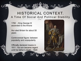 HISTORICAL CONTEXT. 
A Time Of Social And Pol i t ical Stabi l i t y 
1760 - King George III 
ascended to the throne 
He ruled Britain for about 50 
years 
Controversial figure: between 
popularity and unpopularity 
Officially declared insane in 
1811 : his son became regent 
until his father’s death - 1820 
 