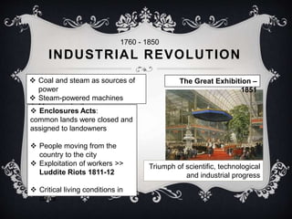 1760 - 1850 
INDUSTRIAL REVOLUTION 
 Coal and steam as sources of 
power 
 Steam-powered machines 
 Mass production  Enclosures Acts: 
common lands were closed and 
assigned to landowners 
 People moving from the 
country to the city 
 Exploitation of workers >> 
Luddite Riots 1811-12 
 Critical living conditions in 
cities 
The Great Exhibition – 
1851 
Triumph of scientific, technological 
and industrial progress 
 