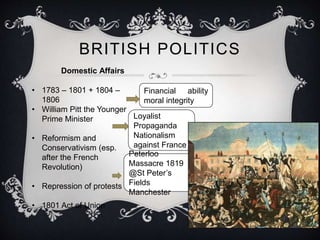 BRITISH POLITICS 
Domestic Affairs 
• 1783 – 1801 + 1804 – 
1806 
• William Pitt the Younger 
Prime Minister 
• Reformism and 
Conservativism (esp. 
after the French 
Revolution) 
• Repression of protests 
• 1801 Act of Union 
Financial ability 
moral integrity 
Loyalist 
Propaganda 
Nationalism 
against France 
Peterloo 
Massacre 1819 
@St Peter’s 
Fields 
Manchester 
 