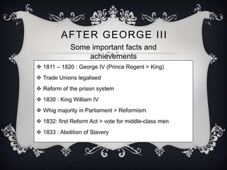 AFTER GEORGE I I I 
Some important facts and 
achievements 
 1811 – 1820 : George IV (Prince Regent > King) 
 Trade Unions legalised 
 Reform of the prison system 
 1830 : King William IV 
 Whig majority in Parliament > Reformism 
 1832: first Reform Act > vote for middle-class men 
 1833 : Abolition of Slavery 
 