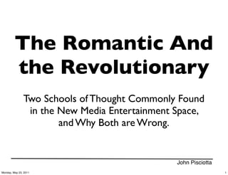 The Romantic And
         the Revolutionary
               Two Schools of Thought Commonly Found
                in the New Media Entertainment Space,
                       and Why Both are Wrong.


                                               John Pisciotta
Monday, May 23, 2011                                            1
 