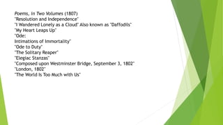 Poems, in Two Volumes (1807)
"Resolution and Independence"
"I Wandered Lonely as a Cloud" Also known as "Daffodils"
"My Heart Leaps Up"
"Ode:
Intimations of Immortality"
"Ode to Duty"
"The Solitary Reaper"
"Elegiac Stanzas"
"Composed upon Westminster Bridge, September 3, 1802"
"London, 1802"
"The World Is Too Much with Us"
 