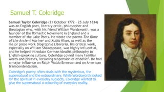 Samuel Taylor Coleridge (21 October 1772 – 25 July 1834)
was an English poet, literary critic, philosopher and
theologian who, with his friend William Wordsworth, was a
founder of the Romantic Movement in England and a
member of the Lake Poets. He wrote the poems The Rime
of the Ancient Mariner and Kubla Khan, as well as the
major prose work Biographia Literaria. His critical work,
especially on William Shakespeare, was highly influential,
and he helped introduce German idealist philosophy to
English-speaking culture. Coleridge coined many familiar
words and phrases, including suspension of disbelief. He had
a major influence on Ralph Waldo Emerson and on American
transcendentalism.
Coleridge’s poetry often deals with the mysterious, the
supernatural and the extraordinary. While Wordsworth looked
for the spiritual in everyday subjects, Coleridge wanted to
give the supernatural a colouring of everyday reality.
Samuel T. Coleridge
 