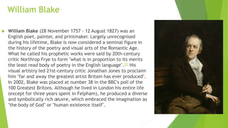 William Blake
 William Blake (28 November 1757 – 12 August 1827) was an
English poet, painter, and printmaker. Largely unrecognised
during his lifetime, Blake is now considered a seminal figure in
the history of the poetry and visual arts of the Romantic Age.
What he called his prophetic works were said by 20th-century
critic Northrop Frye to form "what is in proportion to its merits
the least read body of poetry in the English language".[2] His
visual artistry led 21st-century critic Jonathan Jones to proclaim
him "far and away the greatest artist Britain has ever produced".
In 2002, Blake was placed at number 38 in the BBC's poll of the
100 Greatest Britons. Although he lived in London his entire life
(except for three years spent in Felpham), he produced a diverse
and symbolically rich œuvre, which embraced the imagination as
"the body of God" or "human existence itself".
 