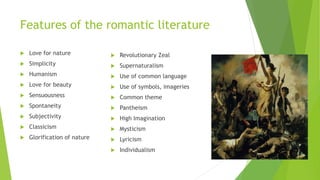 Features of the romantic literature
 Love for nature
 Simplicity
 Humanism
 Love for beauty
 Sensuousness
 Spontaneity
 Subjectivity
 Classicism
 Glorification of nature
 Revolutionary Zeal
 Supernaturalism
 Use of common language
 Use of symbols, imageries
 Common theme
 Pantheism
 High Imagination
 Mysticism
 Lyricism
 Individualism
 