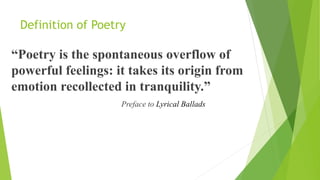 Definition of Poetry
“Poetry is the spontaneous overflow of
powerful feelings: it takes its origin from
emotion recollected in tranquility.”
Preface to Lyrical Ballads
 