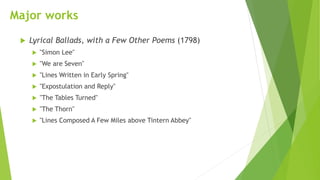 Major works
 Lyrical Ballads, with a Few Other Poems (1798)
 "Simon Lee"
 "We are Seven"
 "Lines Written in Early Spring"
 "Expostulation and Reply"
 "The Tables Turned"
 "The Thorn"
 "Lines Composed A Few Miles above Tintern Abbey"
 