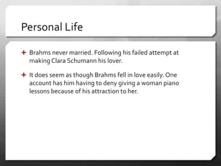 Personal Life
 Brahms never married. Following his failed attempt at
making Clara Schumann his lover.
 It does seem as though Brahms fell in love easily. One
account has him having to deny giving a woman piano
lessons because of his attraction to her.
 