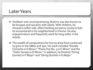 LaterYears
 Stubborn and uncompromising, Brahms was also known to
be brusque and sarcastic with adults.With children, he
showed a softer side, often handing out penny candy to kids
he encountered in his neighborhood inVienna. He also
enjoyed nature and frequently went for long walks in the
woods.
 The wealth of compositions for him to draw from continued
to grow in the 1880s and '90s. His work included "Double
Concerto in A Minor," "PianoTrio No. 3 in C Minor" and the
"Violin Sonata in D Minor." In addition, he finished "String
Quintet in F Major" and "String Quintet in G Major."
 