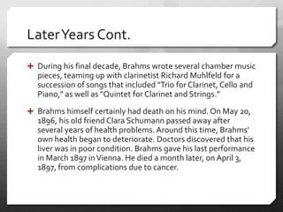 LaterYears Cont.
 During his final decade, Brahms wrote several chamber music
pieces, teaming up with clarinetist Richard Muhlfeld for a
succession of songs that included "Trio for Clarinet, Cello and
Piano," as well as "Quintet for Clarinet and Strings.”
 Brahms himself certainly had death on his mind. On May 20,
1896, his old friend Clara Schumann passed away after
several years of health problems. Around this time, Brahms'
own health began to deteriorate. Doctors discovered that his
liver was in poor condition. Brahms gave his last performance
in March 1897 inVienna. He died a month later, on April 3,
1897, from complications due to cancer.
 
