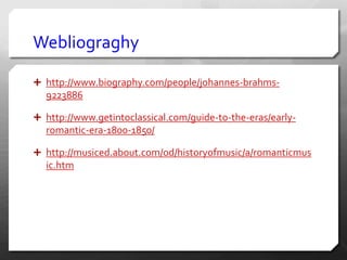 Webliograghy
 http://www.biography.com/people/johannes-brahms-
9223886
 http://www.getintoclassical.com/guide-to-the-eras/early-
romantic-era-1800-1850/
 http://musiced.about.com/od/historyofmusic/a/romanticmus
ic.htm
 