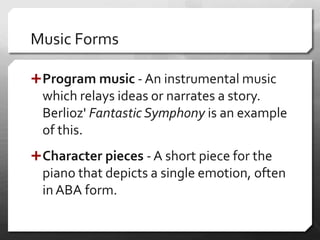 Music Forms
Program music - An instrumental music
which relays ideas or narrates a story.
Berlioz' Fantastic Symphony is an example
of this.
Character pieces - A short piece for the
piano that depicts a single emotion, often
in ABA form.
 