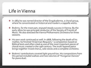Life inVienna
 In 1863 he was named director of the Singakademie, a choral group,
where he concentrated on historical and modern a cappella works.
 Brahms, for the most part, enjoyed steady success inVienna. By the
early 1870s he was principal conductor of the Society of Friends of
Music. He also directed theVienna Philharmonic Orchestra for three
seasons.
 His own work continued as well. In 1868, following the death of his
mother, he finished "A German Requiem," a composition based on
Biblical texts and often cited as one of the most important pieces of
choral music created in the 19th century.The multi-layered piece
brings together mixed chorus, solo voices and a complete orchestra.
 Brahms' contributions covered light ground too. His compositions from
this period included waltzes and two volumes of "Hungarian Dances"
for piano duet.
 