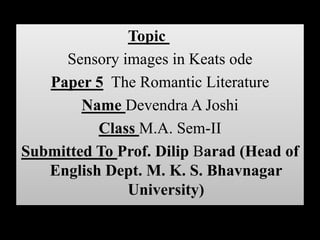 Topic
     Sensory images in Keats ode
   Paper 5 The Romantic Literature
        Name Devendra A Joshi
          Class M.A. Sem-II
Submitted To Prof. Dilip Barad (Head of
   English Dept. M. K. S. Bhavnagar
              University)
 