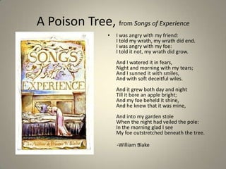 A Poison Tree, from Songs of Experience
• I was angry with my friend:
I told my wrath, my wrath did end.
I was angry with my foe:
I told it not, my wrath did grow.
And I watered it in fears,
Night and morning with my tears;
And I sunned it with smiles,
And with soft deceitful wiles.
And it grew both day and night
Till it bore an apple bright;
And my foe beheld it shine,
And he knew that it was mine,
And into my garden stole
When the night had veiled the pole:
In the morning glad I see
My foe outstretched beneath the tree.
-William Blake
 