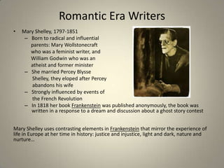 Romantic Era Writers
• Mary Shelley, 1797-1851
– Born to radical and influential
parents: Mary Wollstonecraft
who was a feminist writer, and
William Godwin who was an
atheist and former minister
– She married Percey Blysse
Shelley, they eloped after Percey
abandons his wife
– Strongly influenced by events of
the French Revolution
– In 1818 her book Frankenstein was published anonymously, the book was
written in a response to a dream and discussion about a ghost story contest
Mary Shelley uses contrasting elements in Frankenstein that mirror the experience of
life in Europe at her time in history: justice and injustice, light and dark, nature and
nurture…
 