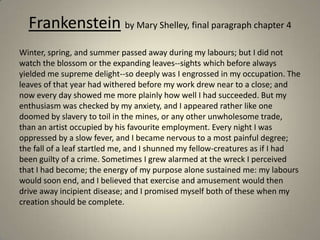 Frankenstein by Mary Shelley, final paragraph chapter 4
Winter, spring, and summer passed away during my labours; but I did not
watch the blossom or the expanding leaves--sights which before always
yielded me supreme delight--so deeply was I engrossed in my occupation. The
leaves of that year had withered before my work drew near to a close; and
now every day showed me more plainly how well I had succeeded. But my
enthusiasm was checked by my anxiety, and I appeared rather like one
doomed by slavery to toil in the mines, or any other unwholesome trade,
than an artist occupied by his favourite employment. Every night I was
oppressed by a slow fever, and I became nervous to a most painful degree;
the fall of a leaf startled me, and I shunned my fellow-creatures as if I had
been guilty of a crime. Sometimes I grew alarmed at the wreck I perceived
that I had become; the energy of my purpose alone sustained me: my labours
would soon end, and I believed that exercise and amusement would then
drive away incipient disease; and I promised myself both of these when my
creation should be complete.
 