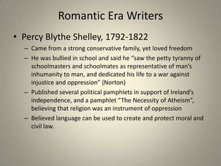 Romantic Era Writers
• Percy Blythe Shelley, 1792-1822
– Came from a strong conservative family, yet loved freedom
– He was bullied in school and said he “saw the petty tyranny of
schoolmasters and schoolmates as representative of man’s
inhumanity to man, and dedicated his life to a war against
injustice and oppression” (Norton)
– Published several political pamphlets in support of Ireland’s
independence, and a pamphlet “The Necessity of Atheism”,
believing that religion was an instrument of oppression
– Believed language can be used to create and protect moral and
civil law.
 