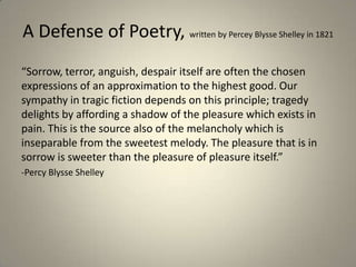 A Defense of Poetry, written by Percey Blysse Shelley in 1821
“Sorrow, terror, anguish, despair itself are often the chosen
expressions of an approximation to the highest good. Our
sympathy in tragic fiction depends on this principle; tragedy
delights by affording a shadow of the pleasure which exists in
pain. This is the source also of the melancholy which is
inseparable from the sweetest melody. The pleasure that is in
sorrow is sweeter than the pleasure of pleasure itself.”
-Percy Blysse Shelley
 