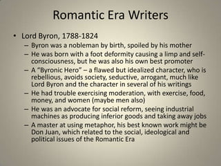Romantic Era Writers
• Lord Byron, 1788-1824
– Byron was a nobleman by birth, spoiled by his mother
– He was born with a foot deformity causing a limp and self-
consciousness, but he was also his own best promoter
– A “Byronic Hero” – a flawed but idealized character, who is
rebellious, avoids society, seductive, arrogant, much like
Lord Byron and the character in several of his writings
– He had trouble exercising moderation, with exercise, food,
money, and women (maybe men also)
– He was an advocate for social reform, seeing industrial
machines as producing inferior goods and taking away jobs
– A master at using metaphor, his best known work might be
Don Juan, which related to the social, ideological and
political issues of the Romantic Era
 