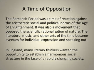 A Time of Opposition
The Romantic Period was a time of reaction against
the aristocratic social and political norms of the Age
of Enlightenment. It was also a movement that
opposed the scientific rationalization of nature. The
literature, music, and other arts of the time became
avenues for individual expression and speaking out.
In England, many literary thinkers wanted the
opportunity to establish a harmonious social
structure in the face of a rapidly changing society.
 
