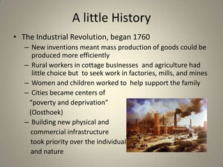 A little History
• The Industrial Revolution, began 1760
– New inventions meant mass production of goods could be
produced more efficiently
– Rural workers in cottage businesses and agriculture had
little choice but to seek work in factories, mills, and mines
– Women and children worked to help support the family
– Cities became centers of
“poverty and deprivation”
(Oosthoek)
– Building new physical and
commercial infrastructure
took priority over the individual
and nature
 